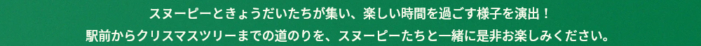 スヌーピーときょうだいたちが集い、楽しい時間を過ごす様子を演出！駅前からクリスマスツリーまでの道のりを、スヌーピーたちと一緒に是非お楽しみください。