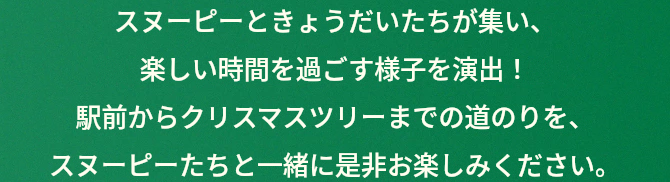 スヌーピーときょうだいたちが集い、楽しい時間を過ごす様子を演出！駅前からクリスマスツリーまでの道のりを、スヌーピーたちと一緒に是非お楽しみください。