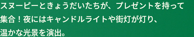 スヌーピーときょうだいたちが、プレゼントを持って集合！夜にはキャンドルライトや街灯が灯り、温かな光景を演出。