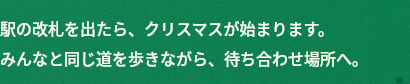 駅の改札を出たら、クリスマスが始まります。みんなと同じ道を歩きながら、待ち合わせ場所へ。