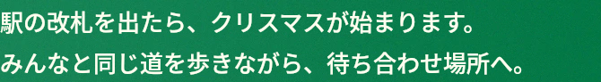 駅の改札を出たら、クリスマスが始まります。みんなと同じ道を歩きながら、待ち合わせ場所へ。