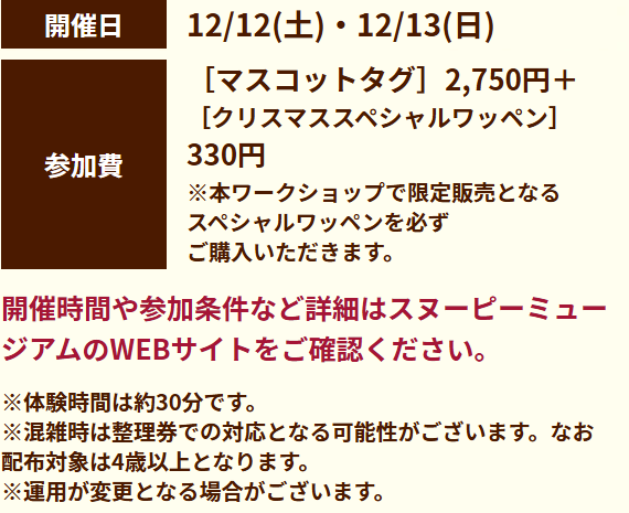 開催日：12/12(土)・12/13(日)。参加費：マスコットタグ2,750円＋クリスマススペシャルワッペン330円。※本ワークショップで限定販売となるスペシャルワッペンを必ずご購入いただきます。開催時間や参加条件など詳細はスヌーピーミュージアムのWEBサイトをご確認ください。※体験時間は約30分です。※混雑時は整理券での対応となる可能性がございます。なお配布対象は4歳以上となります。※運用が変更となる場合がございます。