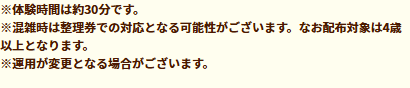 ※体験時間は約30分です。※混雑時は整理券での対応となる可能性がございます。なお配布対象は4歳以上となります。※運用が変更となる場合がございます。